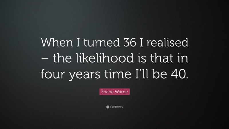 Shane Warne Quote: “When I turned 36 I realised – the likelihood is that in four years time I’ll be 40.”