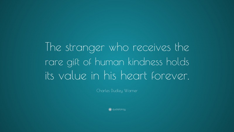 Charles Dudley Warner Quote: “The stranger who receives the rare gift of human kindness holds its value in his heart forever.”