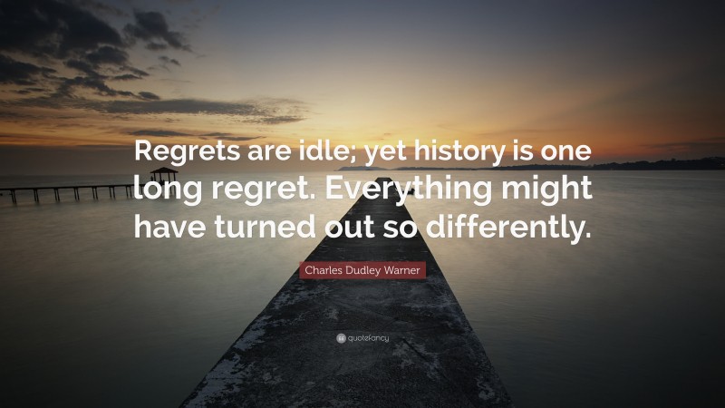 Charles Dudley Warner Quote: “Regrets are idle; yet history is one long regret. Everything might have turned out so differently.”