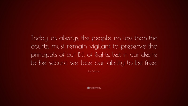 Earl Warren Quote: “Today, as always, the people, no less than the courts, must remain vigilant to preserve the principals of our Bill of Rights, lest in our desire to be secure we lose our ability to be free.”