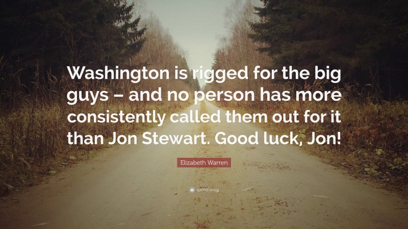 Elizabeth Warren Quote: “Washington is rigged for the big guys – and no person has more consistently called them out for it than Jon Stewart. Good luck, Jon!”