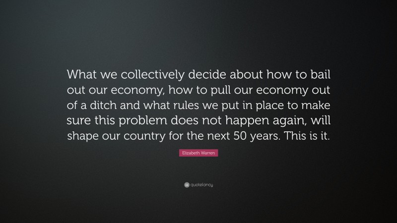 Elizabeth Warren Quote: “What we collectively decide about how to bail out our economy, how to pull our economy out of a ditch and what rules we put in place to make sure this problem does not happen again, will shape our country for the next 50 years. This is it.”