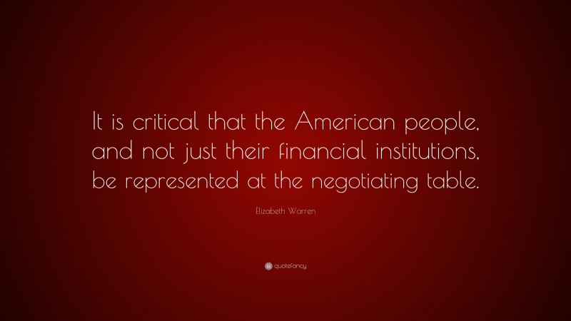 Elizabeth Warren Quote: “It is critical that the American people, and not just their financial institutions, be represented at the negotiating table.”