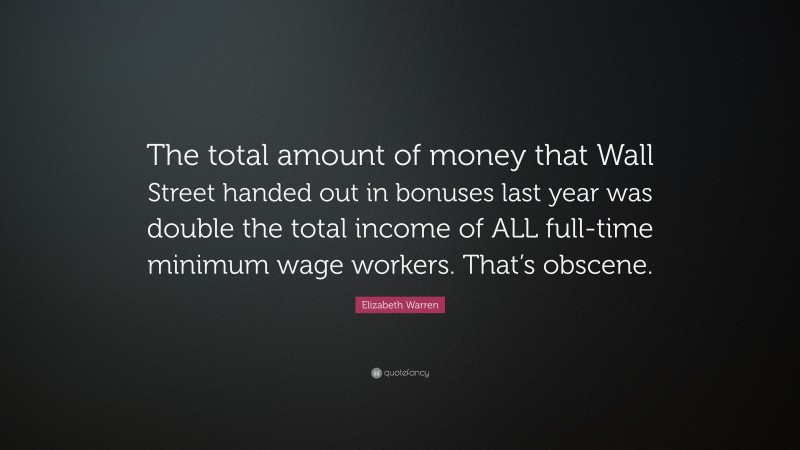 Elizabeth Warren Quote: “The total amount of money that Wall Street handed out in bonuses last year was double the total income of ALL full-time minimum wage workers. That’s obscene.”