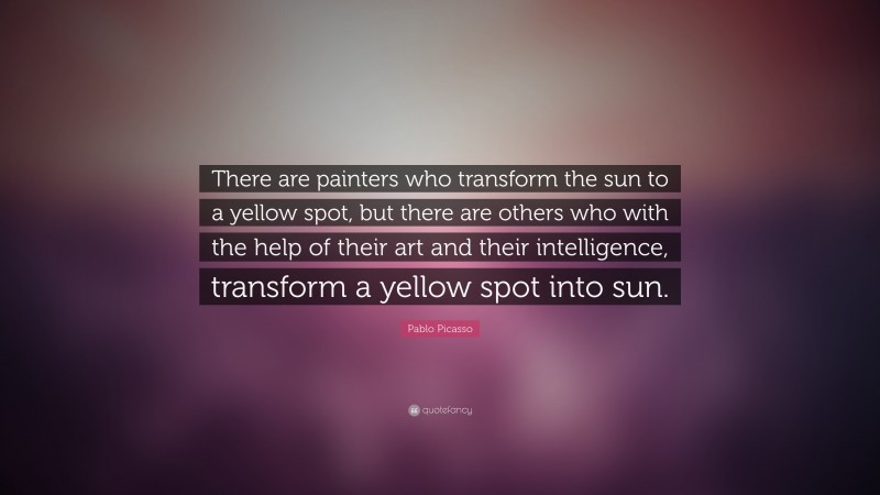 Pablo Picasso Quote: “There are painters who transform the sun to a yellow spot, but there are others who with the help of their art and their intelligence, transform a yellow spot into sun.”