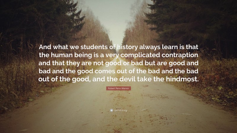 Robert Penn Warren Quote: “And what we students of history always learn is that the human being is a very complicated contraption and that they are not good or bad but are good and bad and the good comes out of the bad and the bad out of the good, and the devil take the hindmost.”