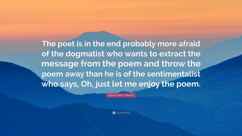 Robert Penn Warren Quote: “The poet is in the end probably more afraid of the dogmatist who wants to extract the message from the poem and throw the poem away than he is of the sentimentalist who says, Oh, just let me enjoy the poem.”