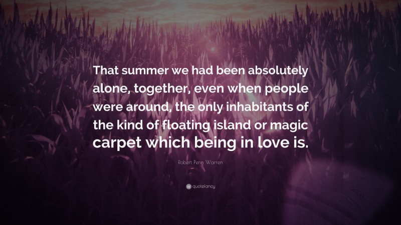 Robert Penn Warren Quote: “That summer we had been absolutely alone, together, even when people were around, the only inhabitants of the kind of floating island or magic carpet which being in love is.”