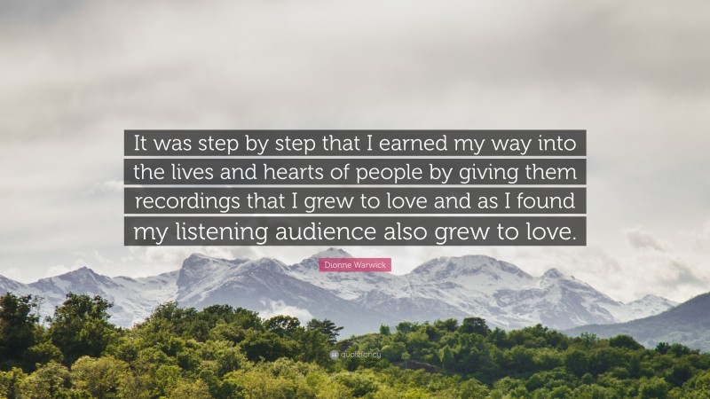 Dionne Warwick Quote: “It was step by step that I earned my way into the lives and hearts of people by giving them recordings that I grew to love and as I found my listening audience also grew to love.”