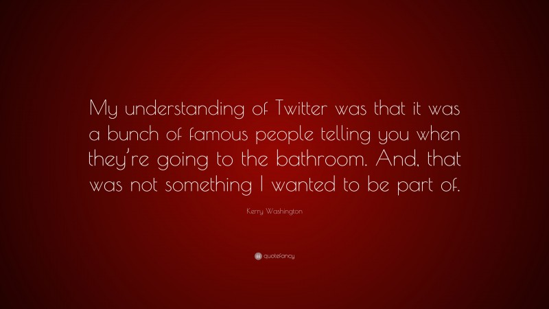Kerry Washington Quote: “My understanding of Twitter was that it was a bunch of famous people telling you when they’re going to the bathroom. And, that was not something I wanted to be part of.”