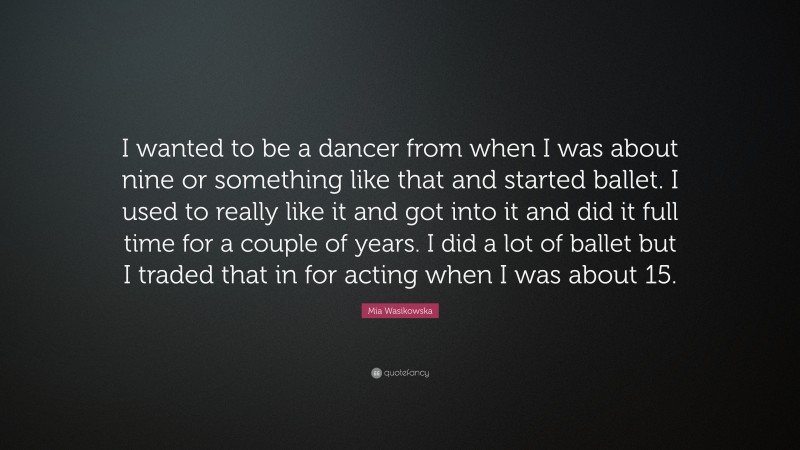 Mia Wasikowska Quote: “I wanted to be a dancer from when I was about nine or something like that and started ballet. I used to really like it and got into it and did it full time for a couple of years. I did a lot of ballet but I traded that in for acting when I was about 15.”