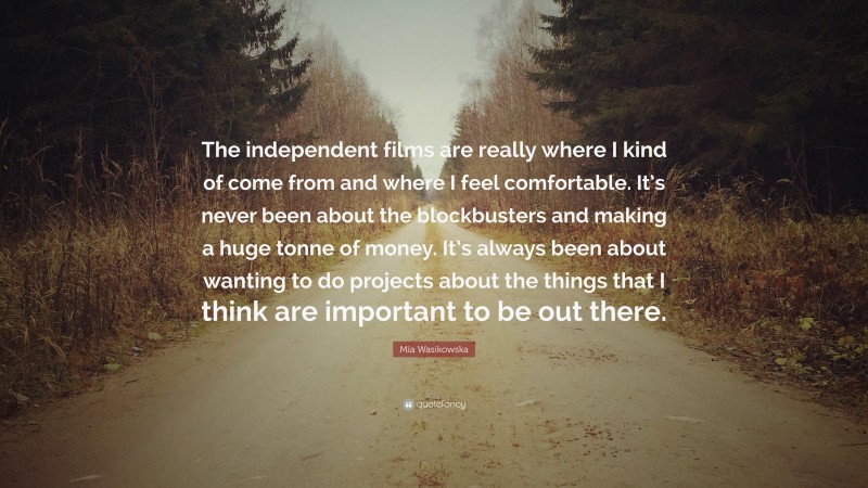 Mia Wasikowska Quote: “The independent films are really where I kind of come from and where I feel comfortable. It’s never been about the blockbusters and making a huge tonne of money. It’s always been about wanting to do projects about the things that I think are important to be out there.”