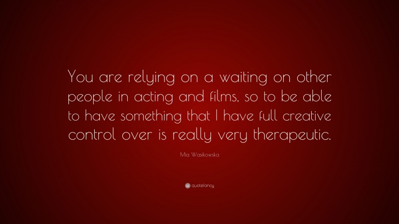Mia Wasikowska Quote: “You are relying on a waiting on other people in acting and films, so to be able to have something that I have full creative control over is really very therapeutic.”