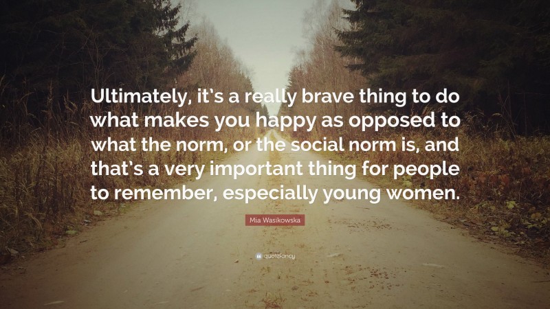 Mia Wasikowska Quote: “Ultimately, it’s a really brave thing to do what makes you happy as opposed to what the norm, or the social norm is, and that’s a very important thing for people to remember, especially young women.”