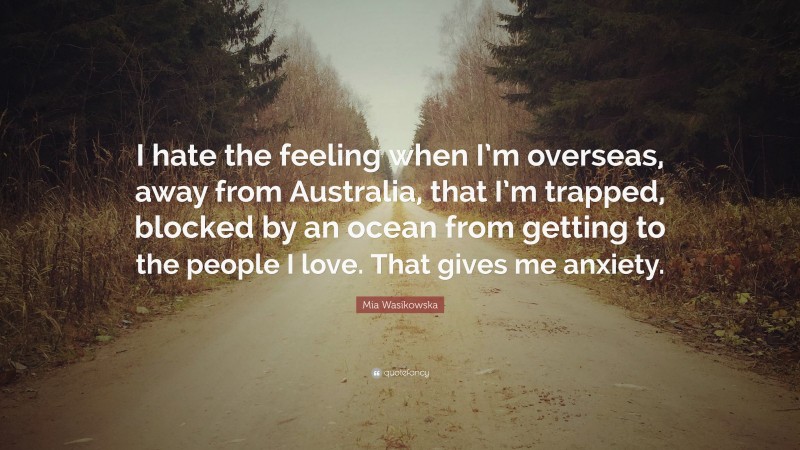 Mia Wasikowska Quote: “I hate the feeling when I’m overseas, away from Australia, that I’m trapped, blocked by an ocean from getting to the people I love. That gives me anxiety.”