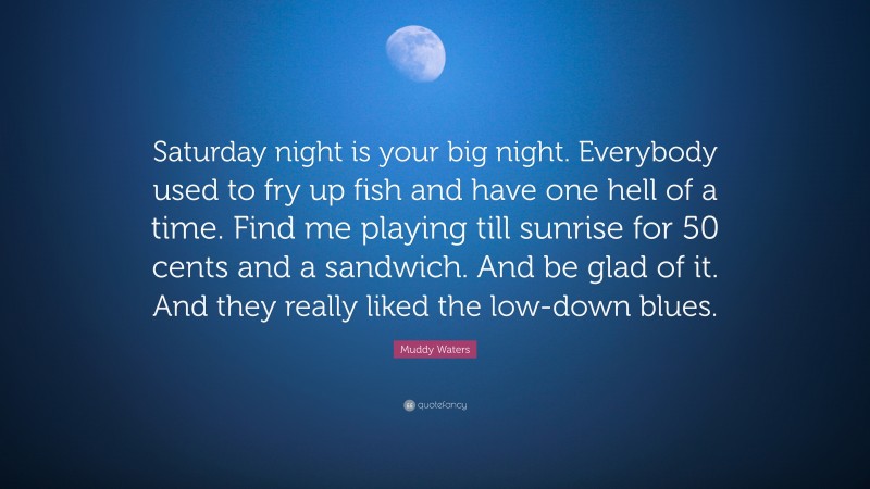 Muddy Waters Quote: “Saturday night is your big night. Everybody used to fry up fish and have one hell of a time. Find me playing till sunrise for 50 cents and a sandwich. And be glad of it. And they really liked the low-down blues.”