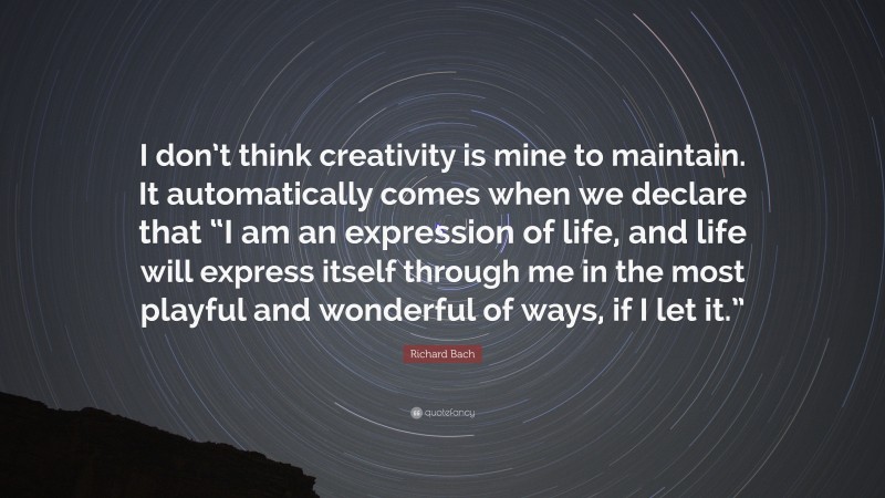 Richard Bach Quote: “I don’t think creativity is mine to maintain. It automatically comes when we declare that “I am an expression of life, and life will express itself through me in the most playful and wonderful of ways, if I let it.””