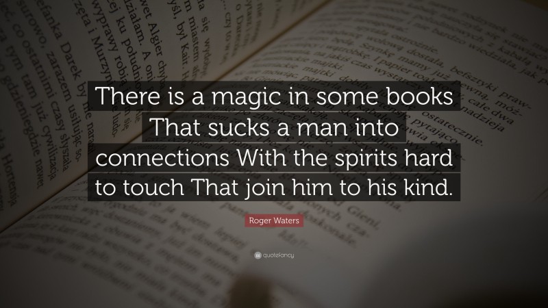 Roger Waters Quote: “There is a magic in some books That sucks a man into connections With the spirits hard to touch That join him to his kind.”