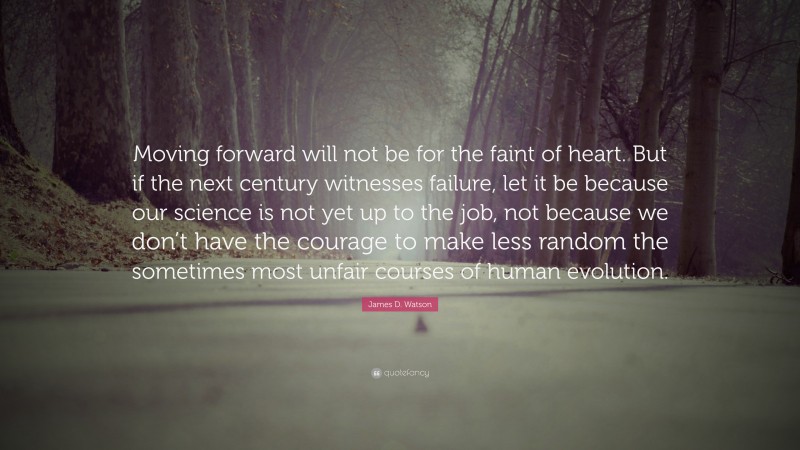 James D. Watson Quote: “Moving forward will not be for the faint of heart. But if the next century witnesses failure, let it be because our science is not yet up to the job, not because we don’t have the courage to make less random the sometimes most unfair courses of human evolution.”