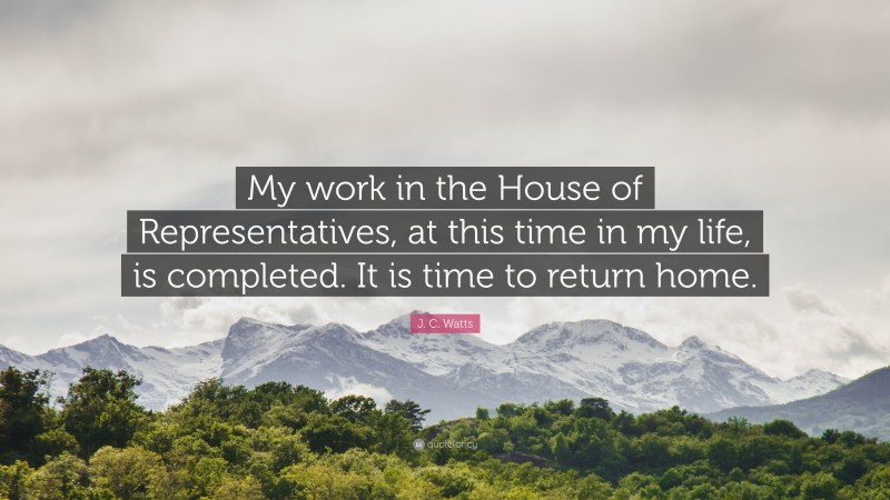J. C. Watts Quote: “My work in the House of Representatives, at this time in my life, is completed. It is time to return home.”