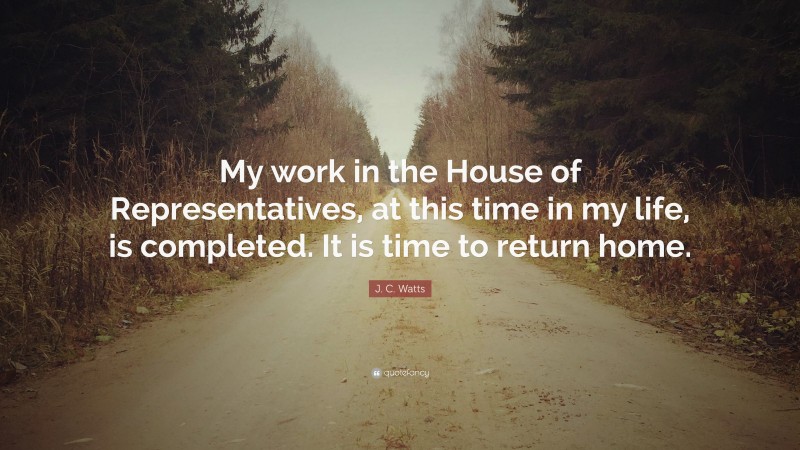 J. C. Watts Quote: “My work in the House of Representatives, at this time in my life, is completed. It is time to return home.”