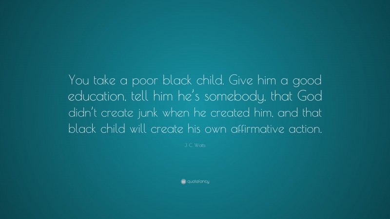 J. C. Watts Quote: “You take a poor black child. Give him a good education, tell him he’s somebody, that God didn’t create junk when he created him, and that black child will create his own affirmative action.”