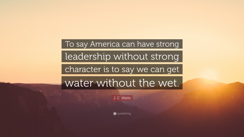 J. C. Watts Quote: “To say America can have strong leadership without strong character is to say we can get water without the wet.”