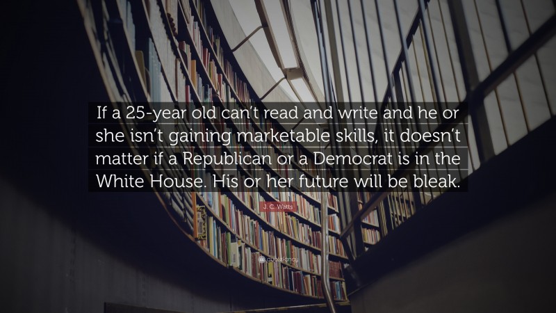 J. C. Watts Quote: “If a 25-year old can’t read and write and he or she isn’t gaining marketable skills, it doesn’t matter if a Republican or a Democrat is in the White House. His or her future will be bleak.”