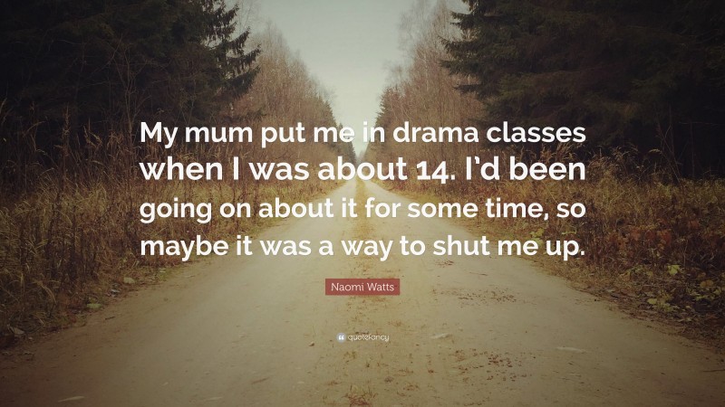 Naomi Watts Quote: “My mum put me in drama classes when I was about 14. I’d been going on about it for some time, so maybe it was a way to shut me up.”