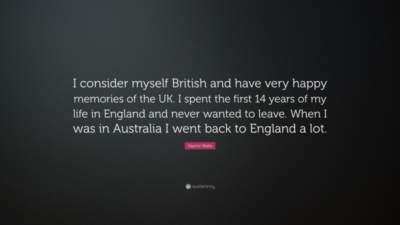 Naomi Watts Quote: “I consider myself British and have very happy memories of the UK. I spent the first 14 years of my life in England and never wanted to leave. When I was in Australia I went back to England a lot.”