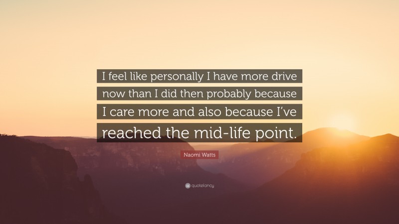 Naomi Watts Quote: “I feel like personally I have more drive now than I did then probably because I care more and also because I’ve reached the mid-life point.”