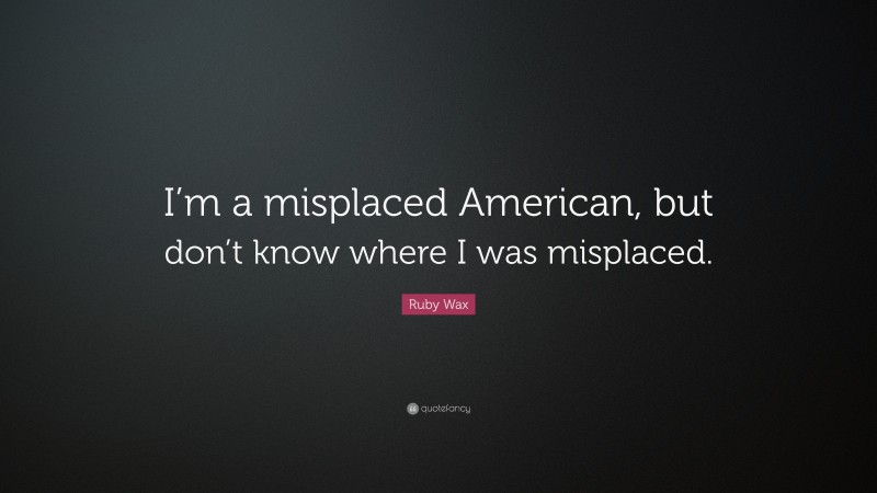 Ruby Wax Quote: “I’m a misplaced American, but don’t know where I was misplaced.”