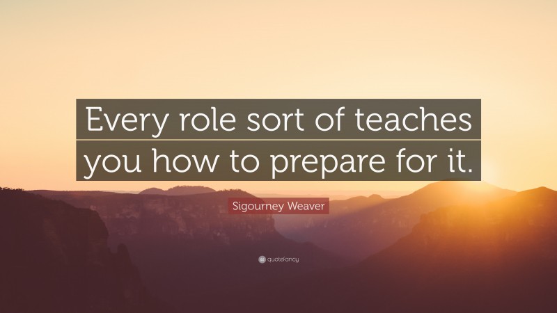 Sigourney Weaver Quote: “Every role sort of teaches you how to prepare for it.”