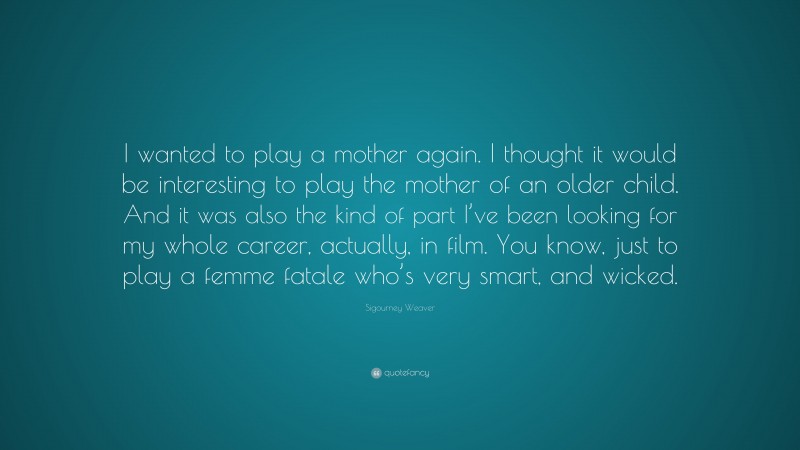 Sigourney Weaver Quote: “I wanted to play a mother again. I thought it would be interesting to play the mother of an older child. And it was also the kind of part I’ve been looking for my whole career, actually, in film. You know, just to play a femme fatale who’s very smart, and wicked.”