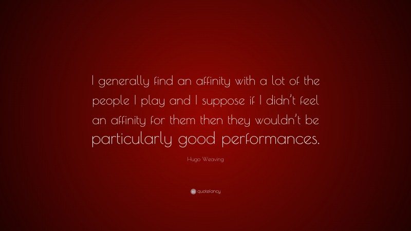 Hugo Weaving Quote: “I generally find an affinity with a lot of the people I play and I suppose if I didn’t feel an affinity for them then they wouldn’t be particularly good performances.”
