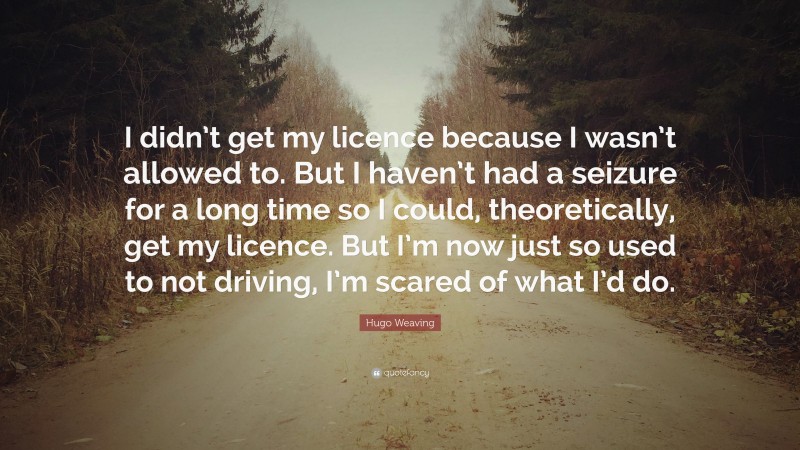 Hugo Weaving Quote: “I didn’t get my licence because I wasn’t allowed to. But I haven’t had a seizure for a long time so I could, theoretically, get my licence. But I’m now just so used to not driving, I’m scared of what I’d do.”