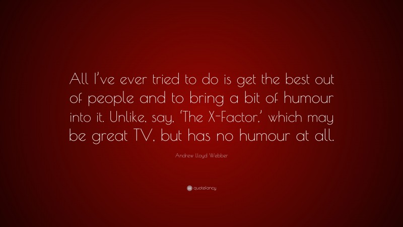 Andrew Lloyd Webber Quote: “All I’ve ever tried to do is get the best out of people and to bring a bit of humour into it. Unlike, say, ‘The X-Factor,’ which may be great TV, but has no humour at all.”