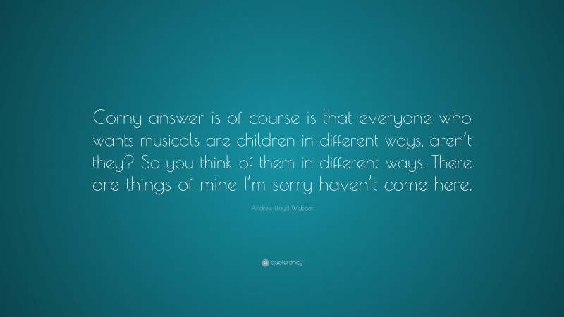 Andrew Lloyd Webber Quote: “Corny answer is of course is that everyone who wants musicals are children in different ways, aren’t they? So you think of them in different ways. There are things of mine I’m sorry haven’t come here.”