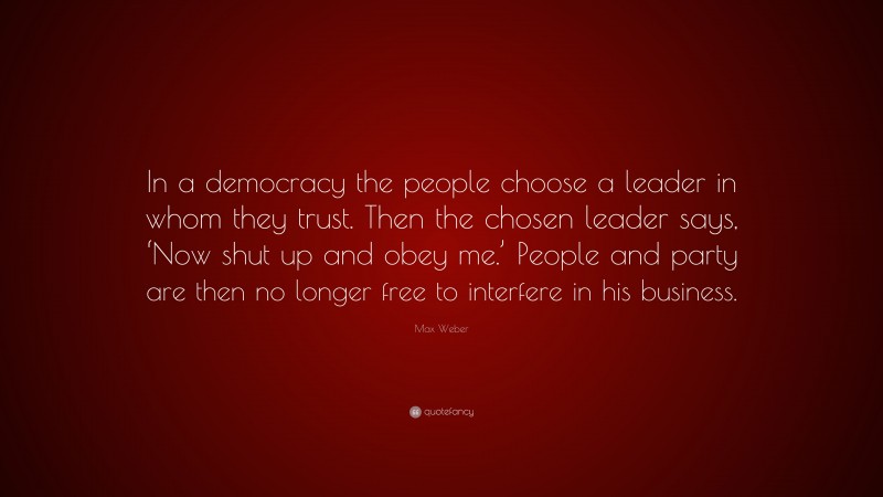 Max Weber Quote: “In a democracy the people choose a leader in whom they trust. Then the chosen leader says, ‘Now shut up and obey me.’ People and party are then no longer free to interfere in his business.”