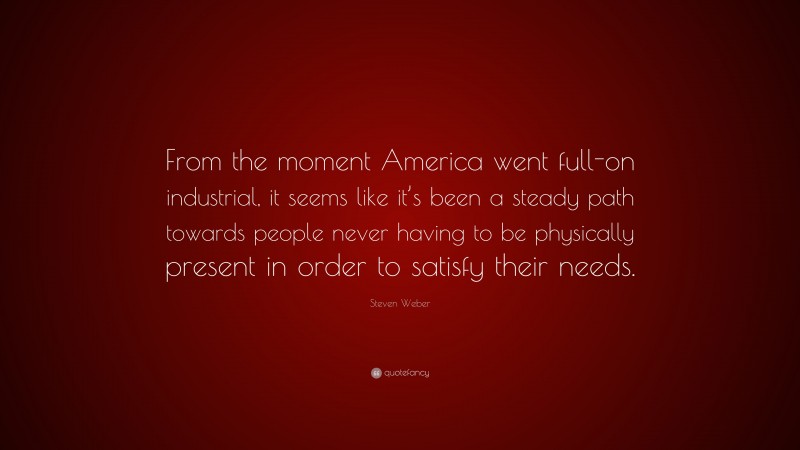 Steven Weber Quote: “From the moment America went full-on industrial, it seems like it’s been a steady path towards people never having to be physically present in order to satisfy their needs.”