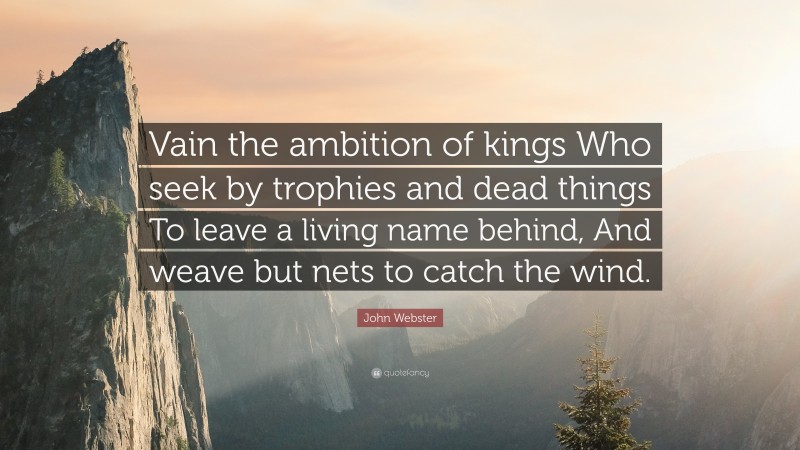 John Webster Quote: “Vain the ambition of kings Who seek by trophies and dead things To leave a living name behind, And weave but nets to catch the wind.”