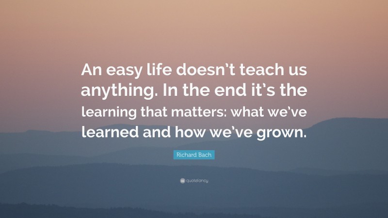 Richard Bach Quote: “An easy life doesn’t teach us anything. In the end it’s the learning that matters: what we’ve learned and how we’ve grown.”