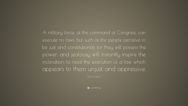 Noah Webster Quote: “A military force, at the command of Congress, can execute no laws, but such as the people perceive to be just and constitutional; for they will possess the power, and jealousy will instantly inspire the inclination, to resist the execution of a law which appears to them unjust and oppressive.”