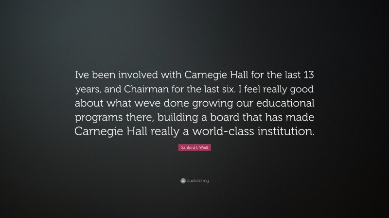 Sanford I. Weill Quote: “Ive been involved with Carnegie Hall for the last 13 years, and Chairman for the last six. I feel really good about what weve done growing our educational programs there, building a board that has made Carnegie Hall really a world-class institution.”