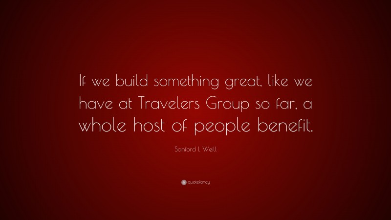 Sanford I. Weill Quote: “If we build something great, like we have at Travelers Group so far, a whole host of people benefit.”