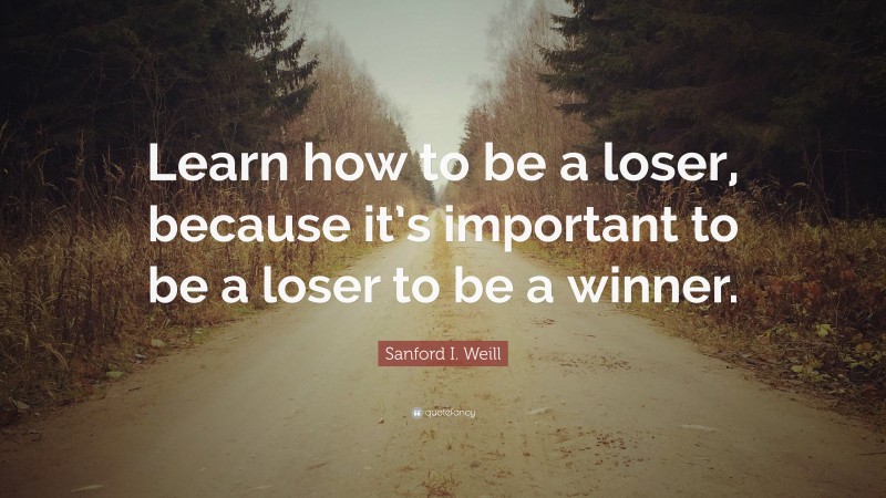 Sanford I. Weill Quote: “Learn how to be a loser, because it’s important to be a loser to be a winner.”