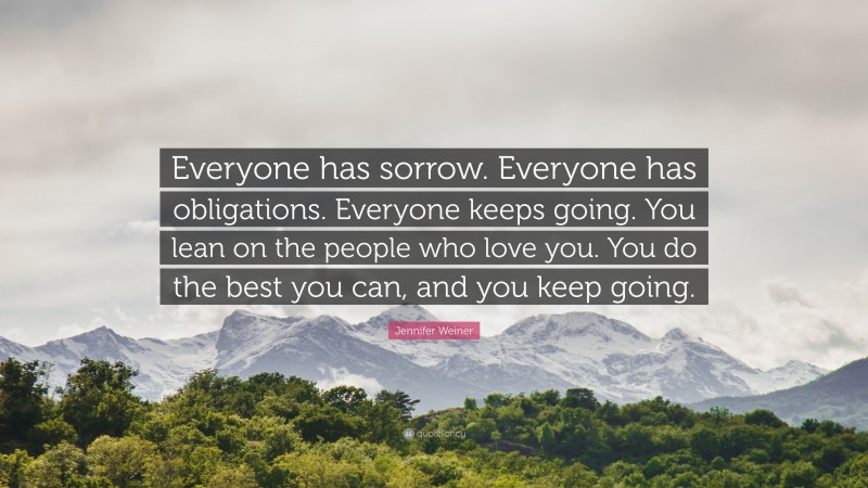 Jennifer Weiner Quote: “Everyone has sorrow. Everyone has obligations. Everyone keeps going. You lean on the people who love you. You do the best you can, and you keep going.”