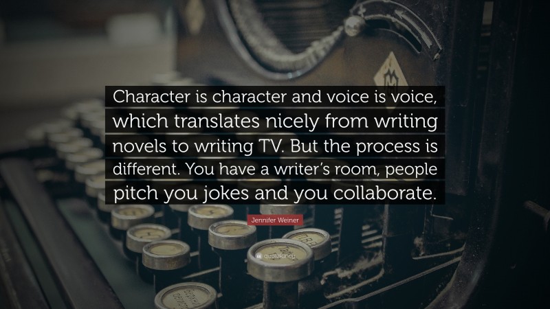Jennifer Weiner Quote: “Character is character and voice is voice, which translates nicely from writing novels to writing TV. But the process is different. You have a writer’s room, people pitch you jokes and you collaborate.”