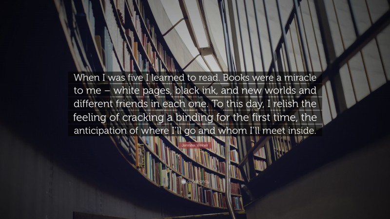 Jennifer Weiner Quote: “When I was five I learned to read. Books were a miracle to me – white pages, black ink, and new worlds and different friends in each one. To this day, I relish the feeling of cracking a binding for the first time, the anticipation of where I’ll go and whom I’ll meet inside.”