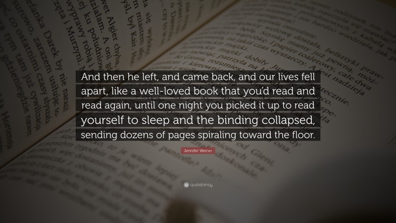 Jennifer Weiner Quote: “And then he left, and came back, and our lives fell apart, like a well-loved book that you’d read and read again, until one night you picked it up to read yourself to sleep and the binding collapsed, sending dozens of pages spiraling toward the floor.”